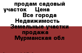 продам садовый участок  › Цена ­ 199 000 - Все города Недвижимость » Земельные участки продажа   . Мурманская обл.